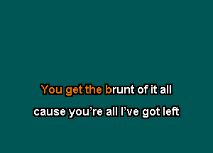 You get the brunt of it all

cause you're all I've got left