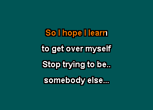 So I hope I learn

to get over myself

Stop trying to be..

somebody else...
