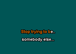 Stop trying to be..

somebody else...