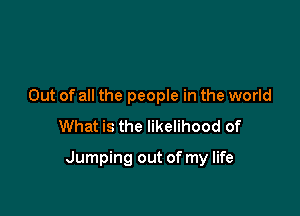 Out of all the people in the world
What is the likelihood of

Jumping out of my life