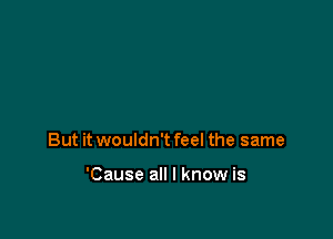 But it wouldn't feel the same

'Cause all I know is