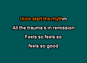 I kick start the rhythm

All the traumas in remission
Feels so feels so

feels so good