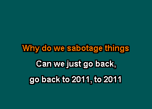 Why do we sabotage things

Can we just go back,
go back to 2011, to 2011