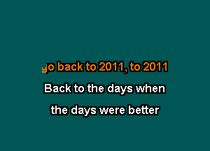 go back to 2011, to 2011

Back to the days when

the days were better