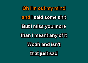 0h Pm out my mind
and I said some sh.t

Butl miss you more

than I meant any of it

Woah and isn t

thatjust sad