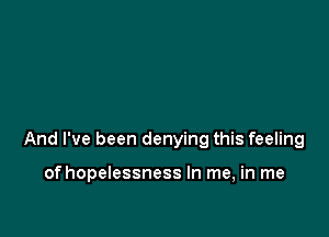 And I've been denying this feeling

of hopelessness In me, in me