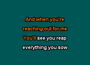 And when you're

reaching out for me

You'll see you reap

everything you sow