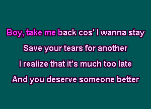 Boy, take me back cos' I wanna stay
Save your tears for another
I realize that it's much too late

And you deserve someone better