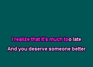 I realize that it's much too late

And you deserve someone better