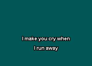 I make you cry when

I run away