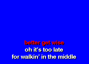 oh ifs too late
for walkin, in the middle