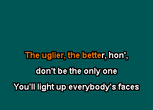 The uglier, the better, hon',

don't be the only one

You'll light up everybody's faces