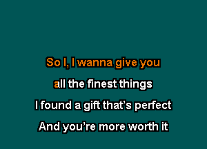 So I, I wanna give you

all the finest things

I found a gift thafs perfect

And you,re more worth it