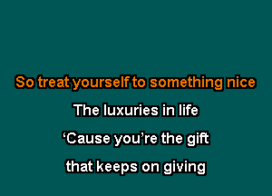 So treat yourselfto something nice

The luxuries in life

Cause you're the gift

that keeps on giving