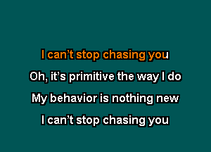 I canyt stop chasing you

Oh, ifs primitive the way I do

My behavior is nothing new

I can't stop chasing you