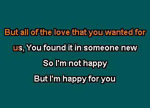 But all of the love that you wanted for
us, You found it in someone new

80 I'm not happy

But I'm happy for you