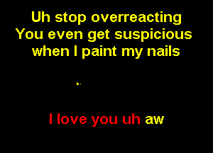 Uh stop overreacting
You even get suspicious
when I paint my nails

I love you uh aw