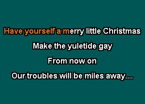 Have yourself a merry little Christmas

Make the yuletide gay
From now on

Our troubles will be miles away....