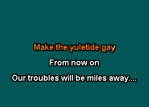 Make the yuletide gay

From now on

Ourtroubles will be miles away....
