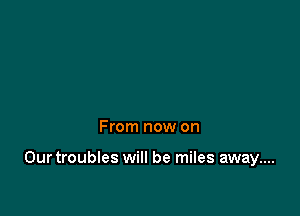 From now on

Ourtroubles will be miles away....