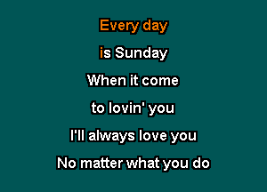 Every day
is Sunday
When it come
to lovin' you

I'll always love you

No matter what you do