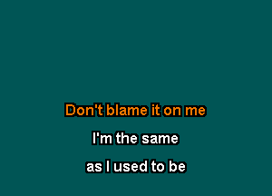 Don't blame it on me

I'm the same

as I used to be