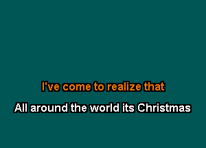 I've come to realize that

All around the world its Christmas