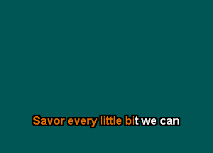 Savor every little bit we can