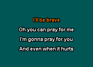 HI be brave

Oh you can pray for me

Pm gonna pray for you

And even when it hurts