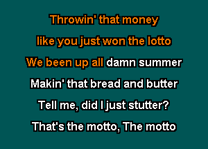 Throwin' that money
like you just won the lotto
We been up all damn summer
Makin' that bread and butter
Tell me, did Ijust stutter?

That's the motto. The motto