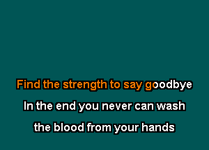 Find the strength to say goodbye

In the end you never can wash

the blood from your hands