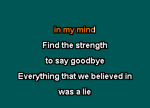 in my mind
Find the strength

to say goodbye
Everything that we believed in

was a lie