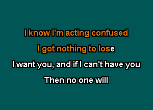 I know I'm acting confused

lgot nothing to lose

lwant you, and ifl can't have you

Then no one will