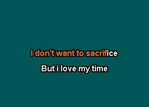 I don't want to sacrifice

But i love my time
