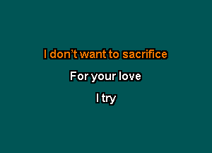 l don t want to sacrifice

For your love

Itry