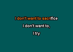 I don't want to sacrifice

I don't want to,

Itry