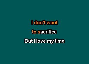 I don't want

to sacrifice

But I love my time