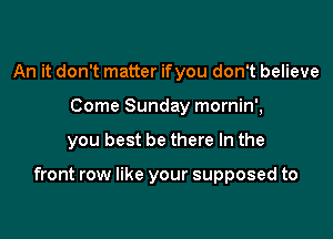 An it don't matter ifyou don't believe
Come Sunday mornin',

you best be there In the

front row like your supposed to