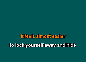 It feels almost easier

to lock yourself away and hide