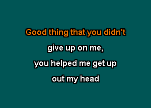 Good thing that you didn't

give up on me,
you helped me get up

out my head