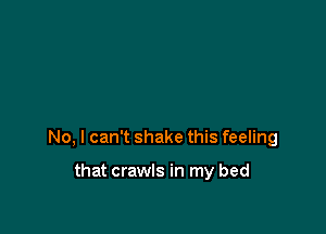 No, I can't shake this feeling

that crawls in my bed