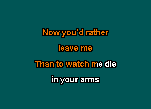 Now you'd rather
leave me

Than to watch me die

in your arms