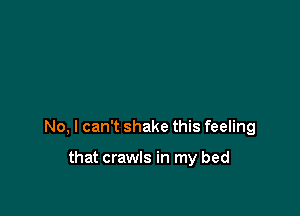 No, I can't shake this feeling

that crawls in my bed