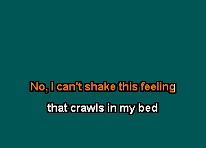 No, I can't shake this feeling

that crawls in my bed