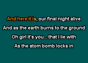And here it is, our final night alive
And as the earth burns to the ground
Oh girl it's you... that I lie with

As the atom bomb locks in