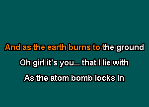 And as the earth burns to the ground

Oh girl it's you... that I lie with

As the atom bomb locks in