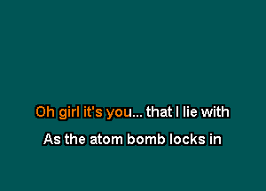 Oh girl it's you... that I lie with

As the atom bomb locks in