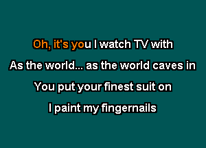 Oh, it's you I watch TV with

As the world... as the world caves in

You put your fmest suit on

I paint my fingernails
