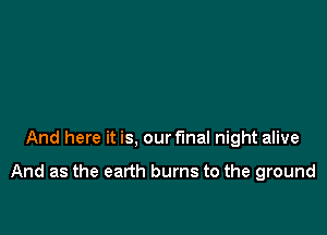 And here it is, our final night alive

And as the earth burns to the ground