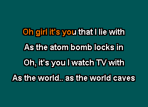 Oh girl it's you that I lie with

As the atom bomb locks in
Oh, it's you I watch TV with

As the world.. as the world caves
